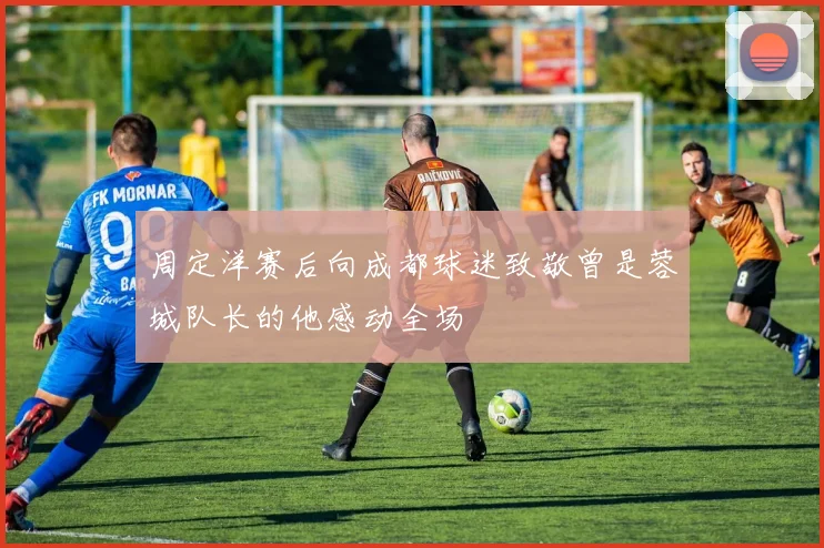 周定洋赛后向成都球迷致敬曾是蓉城队长的他感动全场