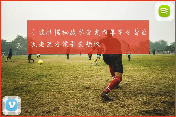 小波特揭秘战术变更内幕字母哥否决老里方案引发热议
