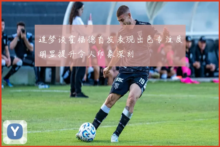 追梦谈霍福德首发表现出色专注度明显提升令人印象深刻