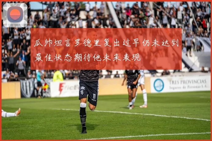瓜帅坦言罗德里复出过早仍未达到最佳状态期待他未来表现