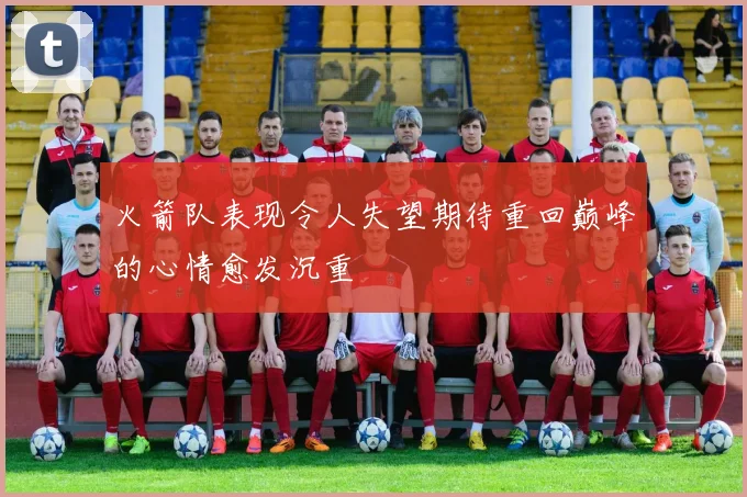 火箭队表现令人失望期待重回巅峰的心情愈发沉重