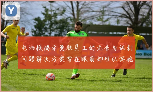 电讯报揭示曼联员工的无奈与讽刺问题解决方案常在眼前却难以实施