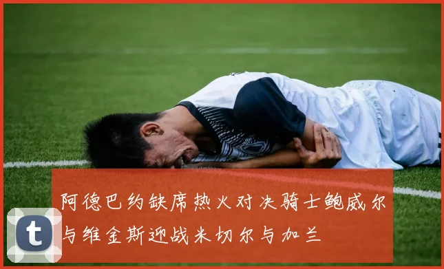 阿德巴约缺席热火对决骑士鲍威尔与维金斯迎战米切尔与加兰